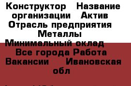 Конструктор › Название организации ­ Актив › Отрасль предприятия ­ Металлы › Минимальный оклад ­ 1 - Все города Работа » Вакансии   . Ивановская обл.